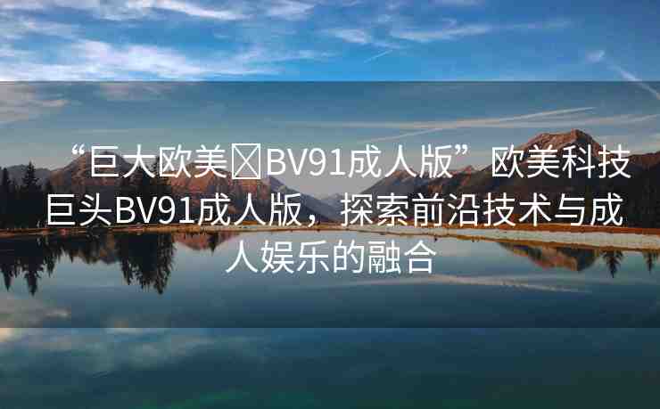 “巨大歐美?BV91成人版”歐美科技巨頭BV91成人版，探索前沿技術(shù)與成人娛樂(lè)的融合