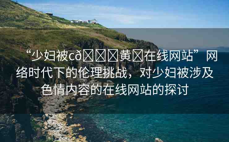 “少婦被c??黃?在線網(wǎng)站”網(wǎng)絡(luò)時(shí)代下的倫理挑戰(zhàn)，對少婦被涉及色情內(nèi)容的在線網(wǎng)站的探討