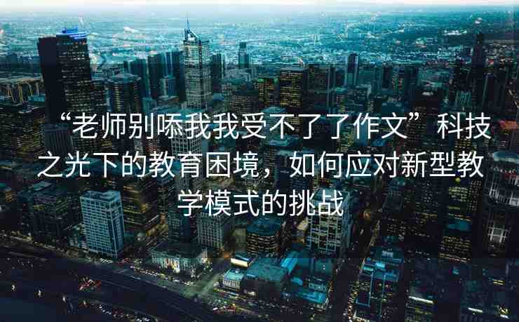 “老師別?我我受不了了作文”科技之光下的教育困境，如何應(yīng)對新型教學(xué)模式的挑戰(zhàn)