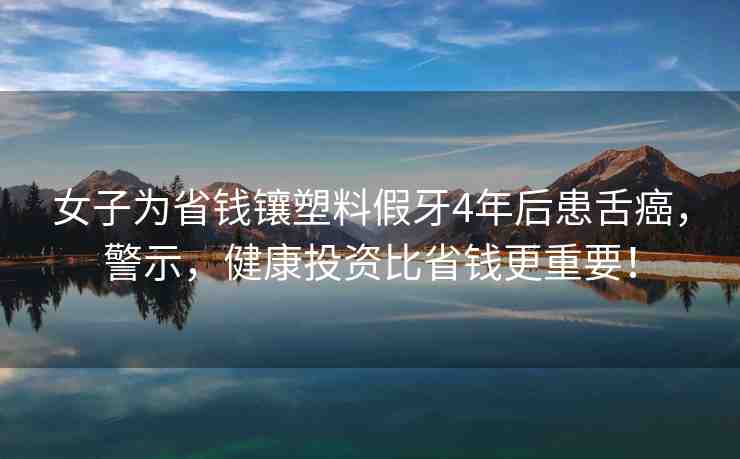 女子為省錢鑲塑料假牙4年后患舌癌，警示，健康投資比省錢更重要！