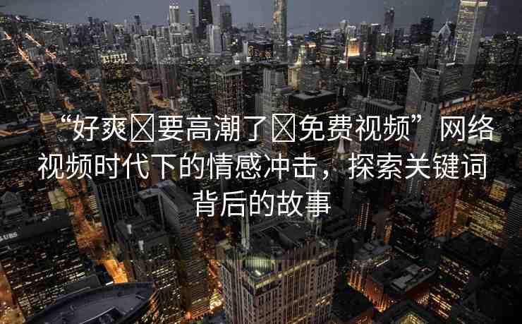 “好爽?要高潮了?免費(fèi)視頻”網(wǎng)絡(luò)視頻時(shí)代下的情感沖擊，探索關(guān)鍵詞背后的故事