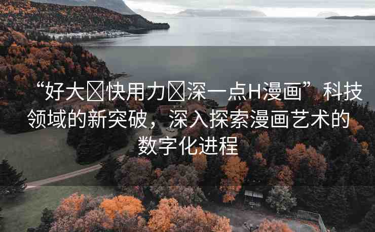 “好大?快用力?深一點H漫畫”科技領域的新突破，深入探索漫畫藝術的數(shù)字化進程