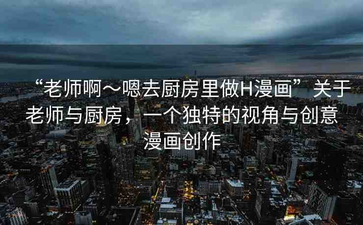 “老師啊～嗯去廚房里做H漫畫”關(guān)于老師與廚房，一個獨特的視角與創(chuàng)意漫畫創(chuàng)作