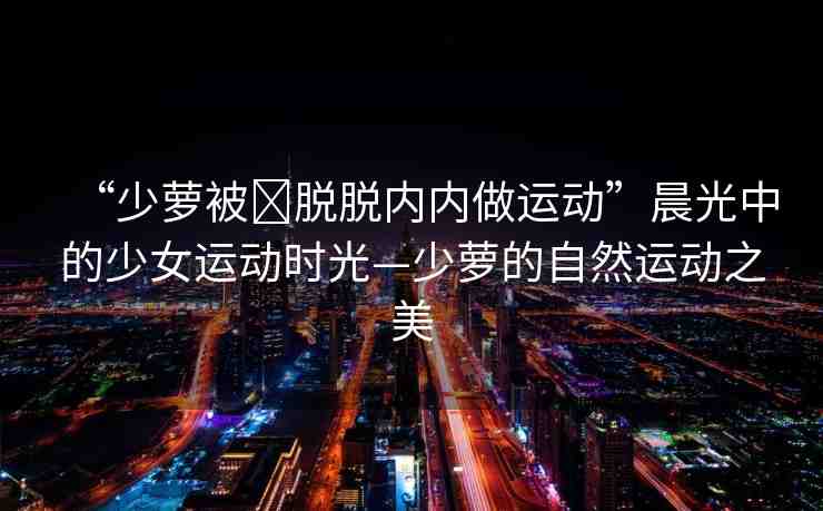 “少蘿被?脫脫內(nèi)內(nèi)做運(yùn)動(dòng)”晨光中的少女運(yùn)動(dòng)時(shí)光—少蘿的自然運(yùn)動(dòng)之美
