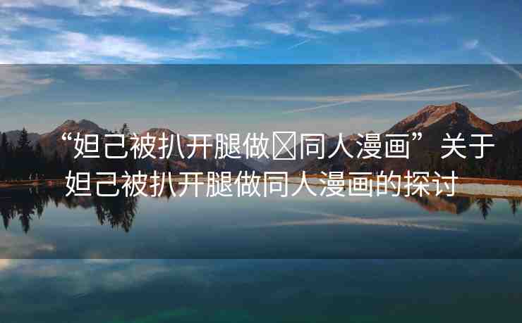 “妲己被扒開(kāi)腿做?同人漫畫(huà)”關(guān)于妲己被扒開(kāi)腿做同人漫畫(huà)的探討