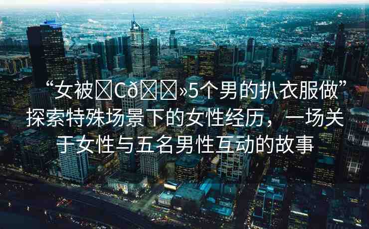 “女被?C??5個(gè)男的扒衣服做”探索特殊場(chǎng)景下的女性經(jīng)歷，一場(chǎng)關(guān)于女性與五名男性互動(dòng)的故事