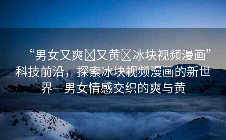 “男女又爽?又黃?冰塊視頻漫畫”科技前沿，探索冰塊視頻漫畫的新世界—男女情感交織的爽與黃