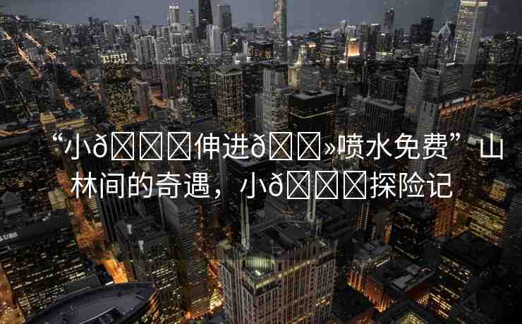 “小??伸進??噴水免費”山林間的奇遇，小??探險記