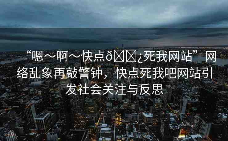 “嗯～啊～快點??死我網(wǎng)站”網(wǎng)絡亂象再敲警鐘，快點死我吧網(wǎng)站引發(fā)社會關(guān)注與反思