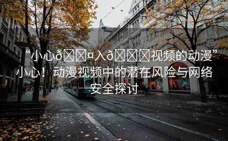 “小心??入??視頻的動(dòng)漫”小心！動(dòng)漫視頻中的潛在風(fēng)險(xiǎn)與網(wǎng)絡(luò)安全探討