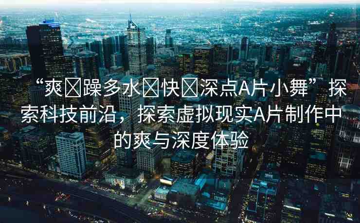 “爽?躁多水?快?深點A片小舞”探索科技前沿，探索虛擬現(xiàn)實A片制作中的爽與深度體驗