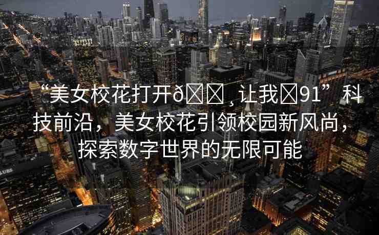 “美女?；ù蜷_??讓我?91”科技前沿，美女?；ㄒI(lǐng)校園新風(fēng)尚，探索數(shù)字世界的無限可能