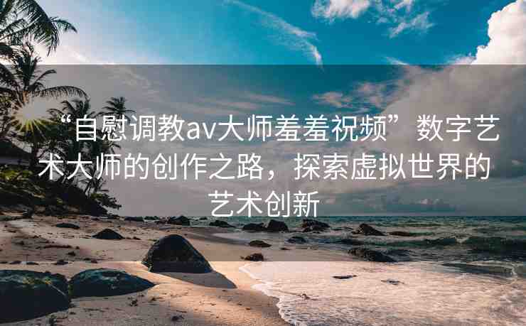 “自慰調(diào)教av大師羞羞祝頻”數(shù)字藝術(shù)大師的創(chuàng)作之路，探索虛擬世界的藝術(shù)創(chuàng)新