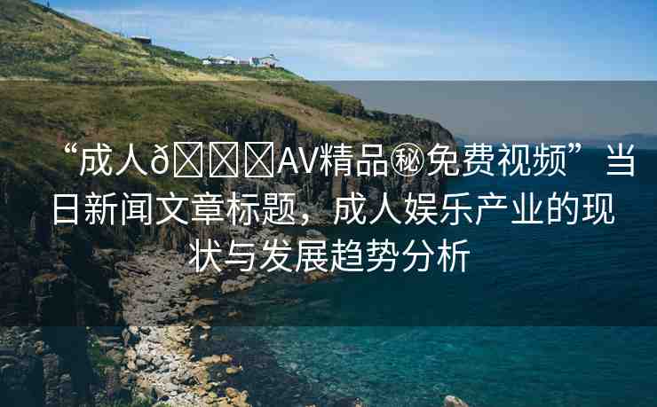 “成人??AV精品秘免費視頻”當日新聞文章標題，成人娛樂產(chǎn)業(yè)的現(xiàn)狀與發(fā)展趨勢分析