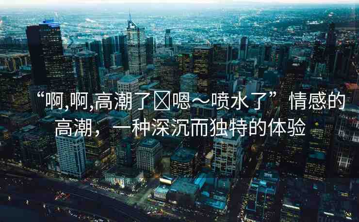 “啊,啊,高潮了?嗯～噴水了”情感的高潮，一種深沉而獨特的體驗