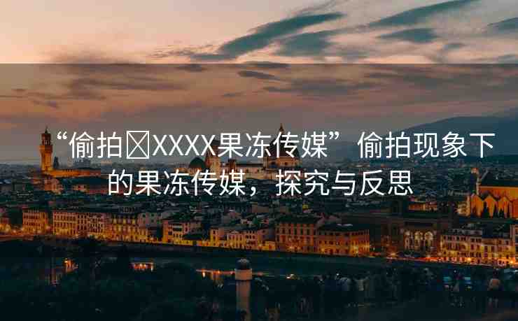 “偷拍?XXXX果凍傳媒”偷拍現(xiàn)象下的果凍傳媒，探究與反思