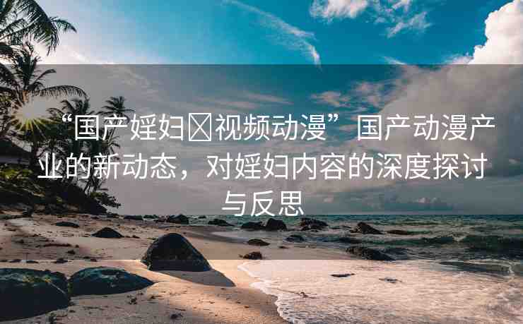 “國產(chǎn)婬婦?視頻動(dòng)漫”國產(chǎn)動(dòng)漫產(chǎn)業(yè)的新動(dòng)態(tài)，對(duì)婬婦內(nèi)容的深度探討與反思
