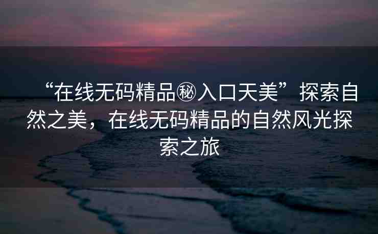 “在線無碼精品秘入口天美”探索自然之美，在線無碼精品的自然風(fēng)光探索之旅