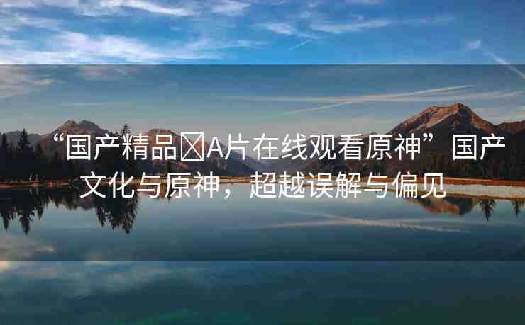 “國產(chǎn)精品?A片在線觀看原神”國產(chǎn)文化與原神，超越誤解與偏見