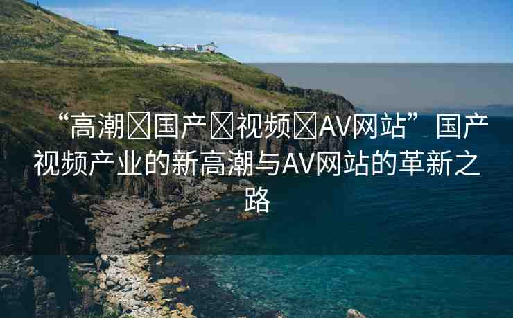 “高潮?國產(chǎn)?視頻?AV網(wǎng)站”國產(chǎn)視頻產(chǎn)業(yè)的新高潮與AV網(wǎng)站的革新之路