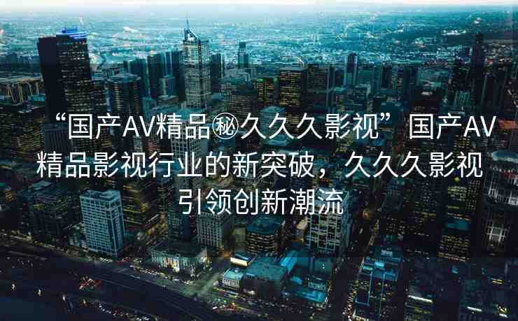 “國產(chǎn)AV精品秘久久久影視”國產(chǎn)AV精品影視行業(yè)的新突破，久久久影視引領創(chuàng)新潮流