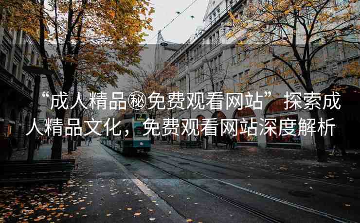 “成人精品秘免費(fèi)觀看網(wǎng)站”探索成人精品文化，免費(fèi)觀看網(wǎng)站深度解析