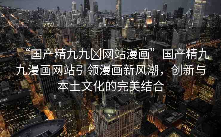 “國產(chǎn)精九九?網(wǎng)站漫畫”國產(chǎn)精九九漫畫網(wǎng)站引領(lǐng)漫畫新風(fēng)潮，創(chuàng)新與本土文化的完美結(jié)合