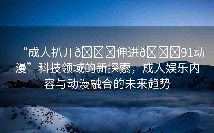 “成人扒開??伸進??91動漫”科技領域的新探索，成人娛樂內(nèi)容與動漫融合的未來趨勢