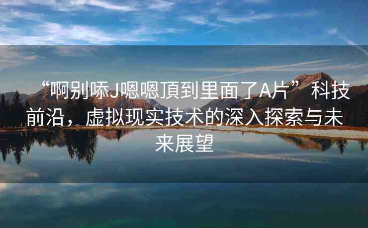 “啊別?J嗯嗯頂到里面了A片”科技前沿，虛擬現實技術的深入探索與未來展望