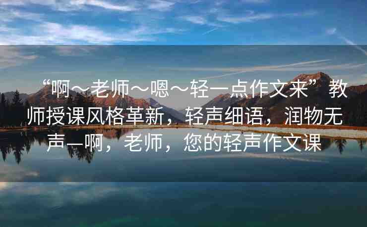 “啊?老師?嗯?輕一點(diǎn)作文來(lái)”教師授課風(fēng)格革新，輕聲細(xì)語(yǔ)，潤(rùn)物無(wú)聲—啊，老師，您的輕聲作文課