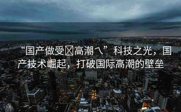 “國(guó)產(chǎn)做受?高潮乀”科技之光，國(guó)產(chǎn)技術(shù)崛起，打破國(guó)際高潮的壁壘