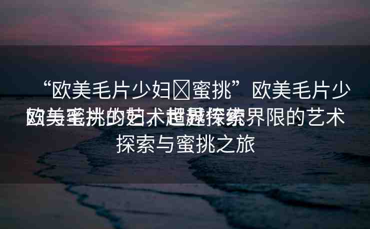 “歐美毛片少婦?蜜挑”歐美毛片少婦與蜜挑的藝術(shù)世界探索
歐美毛片少婦，超越傳統(tǒng)界限的藝術(shù)探索與蜜挑之旅