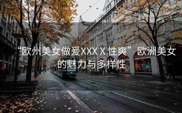 “歐州美女做爰XXXⅩ性爽”歐洲美女的魅力與多樣性