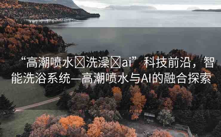 “高潮噴水?洗澡?ai”科技前沿，智能洗浴系統(tǒng)—高潮噴水與AI的融合探索