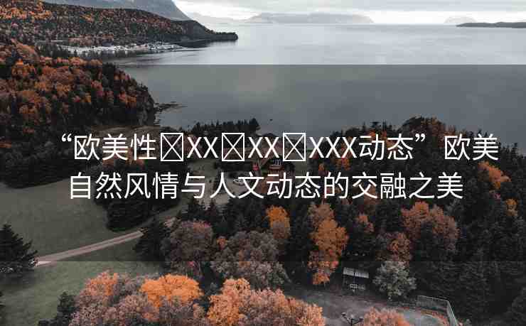 “歐美性?XX?XX?XXX動態(tài)”歐美自然風情與人文動態(tài)的交融之美