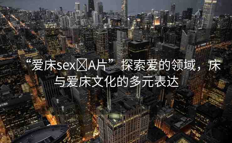 “愛床sex?A片”探索愛的領(lǐng)域，床與愛床文化的多元表達