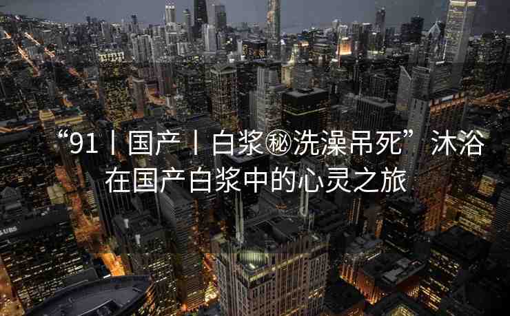“91丨國產(chǎn)丨白漿秘洗澡吊死”沐浴在國產(chǎn)白漿中的心靈之旅