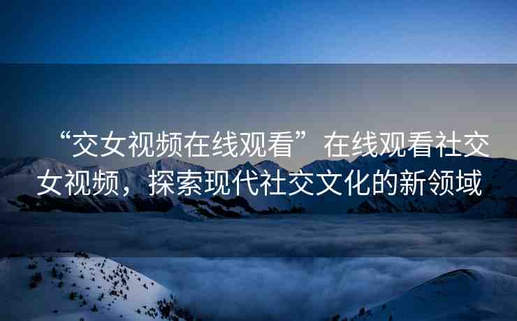 “交女視頻在線觀看”在線觀看社交女視頻，探索現(xiàn)代社交文化的新領(lǐng)域