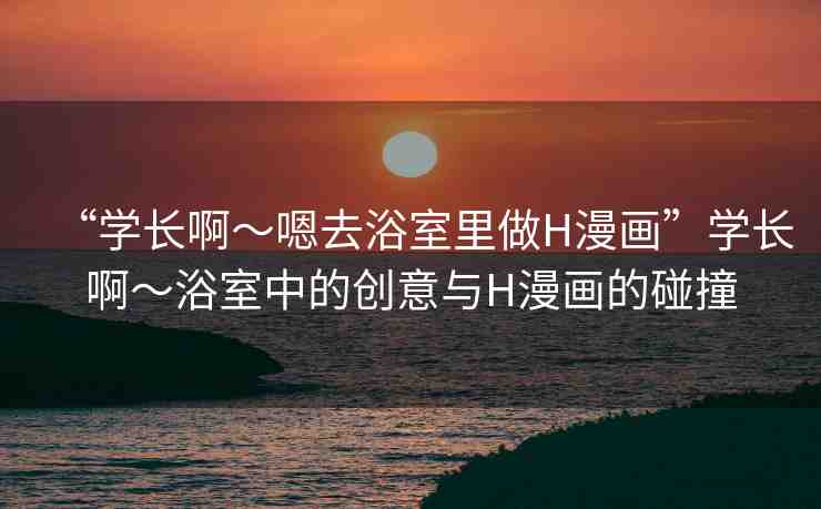 “學(xué)長啊～嗯去浴室里做H漫畫”學(xué)長啊～浴室中的創(chuàng)意與H漫畫的碰撞