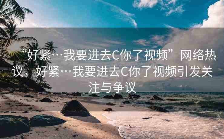 “好緊…我要進(jìn)去C你了視頻”網(wǎng)絡(luò)熱議，好緊…我要進(jìn)去C你了視頻引發(fā)關(guān)注與爭議
