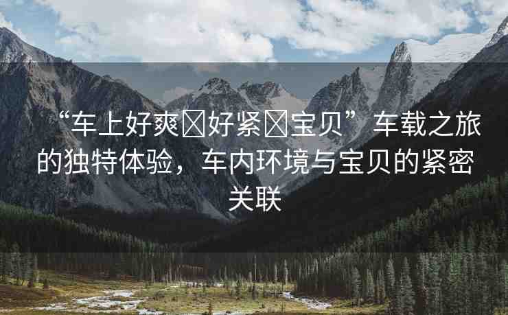“車上好爽?好緊?寶貝”車載之旅的獨特體驗，車內環(huán)境與寶貝的緊密關聯(lián)
