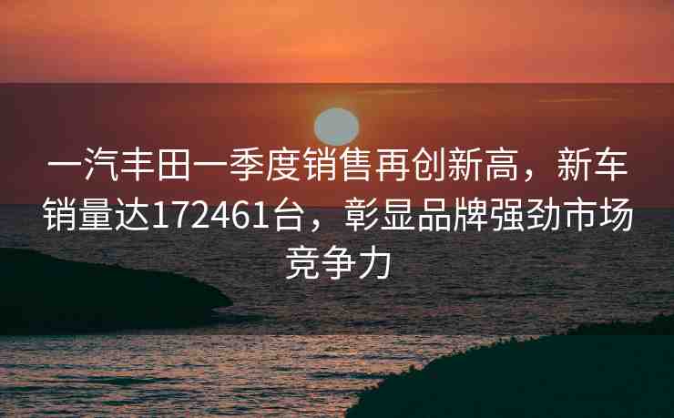 一汽豐田一季度銷售再創(chuàng)新高，新車銷量達172461臺，彰顯品牌強勁市場競爭力
