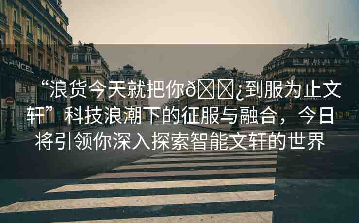 “浪貨今天就把你??到服為止文軒”科技浪潮下的征服與融合，今日將引領(lǐng)你深入探索智能文軒的世界
