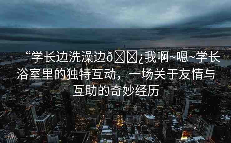“學(xué)長(zhǎng)邊洗澡邊??我啊~嗯~學(xué)長(zhǎng)浴室里的獨(dú)特互動(dòng)，一場(chǎng)關(guān)于友情與互助的奇妙經(jīng)歷