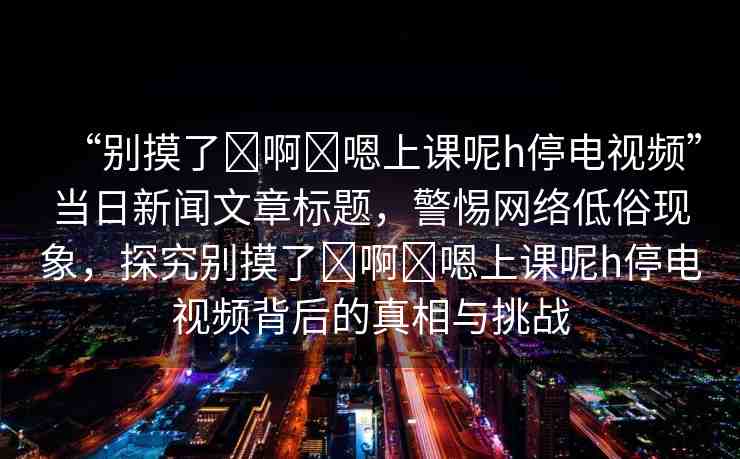 “別摸了?啊?嗯上課呢h停電視頻”當(dāng)日新聞文章標(biāo)題，警惕網(wǎng)絡(luò)低俗現(xiàn)象，探究別摸了?啊?嗯上課呢h停電視頻背后的真相與挑戰(zhàn)
