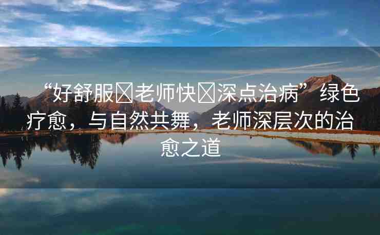 “好舒服?老師快?深點(diǎn)治病”綠色療愈，與自然共舞，老師深層次的治愈之道