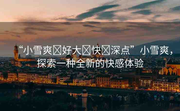 “小雪爽?好大?快?深點(diǎn)”小雪爽，探索一種全新的快感體驗(yàn)