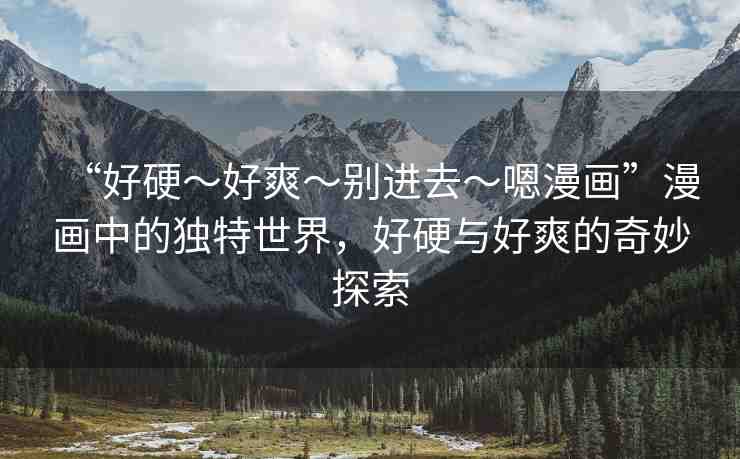 “好硬～好爽～別進(jìn)去～嗯漫畫”漫畫中的獨(dú)特世界，好硬與好爽的奇妙探索