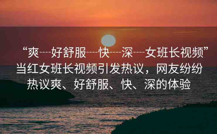“爽┈好舒服┈快┈深┈女班長視頻”當紅女班長視頻引發(fā)熱議，網(wǎng)友紛紛熱議爽、好舒服、快、深的體驗