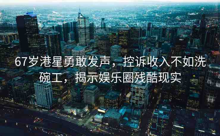 67歲港星勇敢發(fā)聲，控訴收入不如洗碗工，揭示娛樂圈殘酷現(xiàn)實